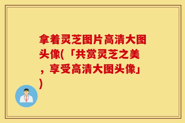 拿着灵芝图片高清大图头像(「共赏灵芝之美,享受高清大图头像」)-第1张图片-灵芝之家 拿着灵芝图片高清大图头像(「共赏灵芝之美,享受高清大图头像」)-第1张图片-灵芝之家