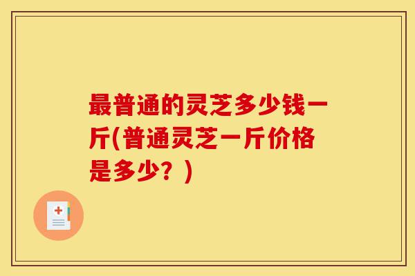 最普通的灵芝多少钱一斤(普通灵芝一斤价格是多少?)-第1张图片-灵芝之家 最普通的灵芝多少钱一斤(普通灵芝一斤价格是多少?)-第1张图片-灵芝之家