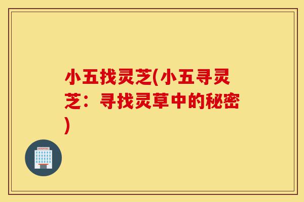 小五找灵芝(小五寻灵芝:寻找灵草中的秘密)-第1张图片-灵芝之家 小五找灵芝(小五寻灵芝:寻找灵草中的秘密)-第1张图片-灵芝之家