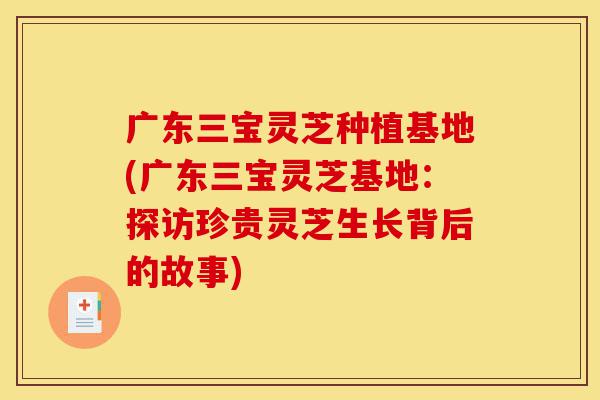 广东三宝灵芝种植基地(广东三宝灵芝基地：探访珍贵灵芝生长背后的故事)-第1张图片-灵芝之家