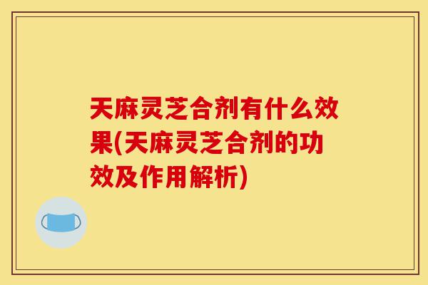 天麻灵芝合剂有什么效果(天麻灵芝合剂的功效及作用解析)-第1张图片-灵芝之家 天麻灵芝合剂有什么效果(天麻灵芝合剂的功效及作用解析)-第1张图片-灵芝之家
