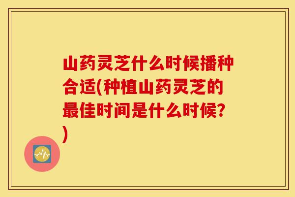 山药灵芝什么时候播种合适(种植山药灵芝的最佳时间是什么时候?)-第1张图片-灵芝之家 山药灵芝什么时候播种合适(种植山药灵芝的最佳时间是什么时候?)-第1张图片-灵芝之家
