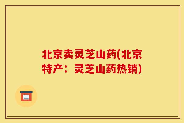 北京卖灵芝山药(北京特产：灵芝山药热销)-第1张图片-灵芝之家