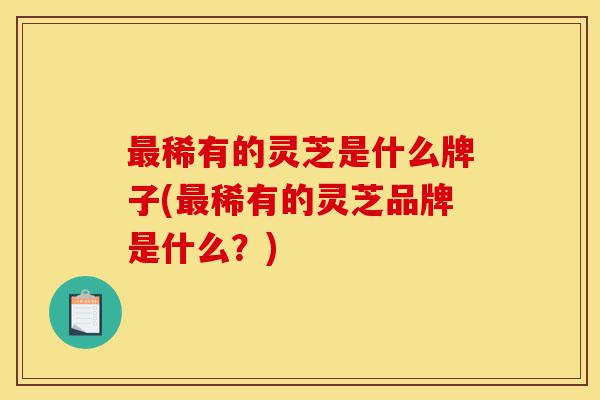 最稀有的灵芝是什么牌子(最稀有的灵芝品牌是什么？)-第1张图片-灵芝之家