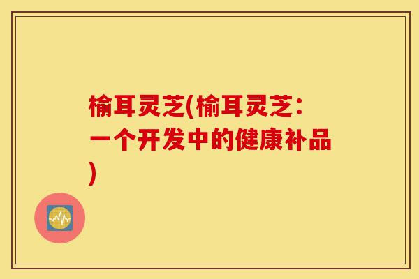榆耳灵芝(榆耳灵芝:一个开发中的健康补品)-第1张图片-灵芝之家 榆耳灵芝(榆耳灵芝:一个开发中的健康补品)-第1张图片-灵芝之家
