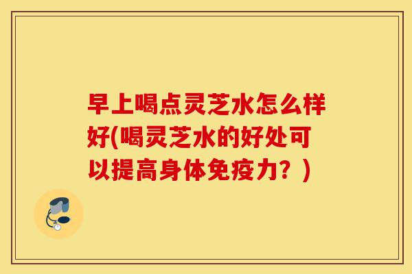早上喝点灵芝水怎么样好(喝灵芝水的好处可以提高身体免疫力?)-第1张图片-灵芝之家 早上喝点灵芝水怎么样好(喝灵芝水的好处可以提高身体免疫力?)-第1张图片-灵芝之家