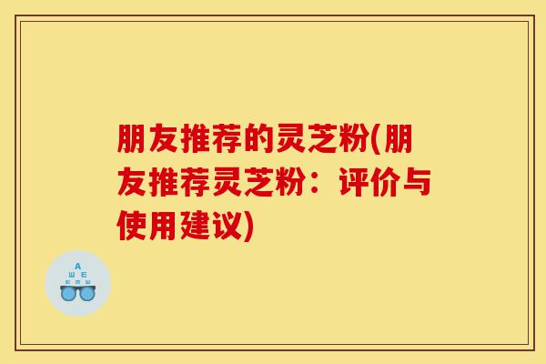 朋友推荐的灵芝粉(朋友推荐灵芝粉:评价与使用建议)-第1张图片-灵芝之家 朋友推荐的灵芝粉(朋友推荐灵芝粉:评价与使用建议)-第1张图片-灵芝之家
