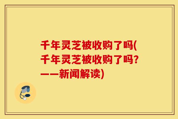 千年灵芝被收购了吗(千年灵芝被收购了吗?——新闻解读)-第1张图片-灵芝之家 千年灵芝被收购了吗(千年灵芝被收购了吗?——新闻解读)-第1张图片-灵芝之家