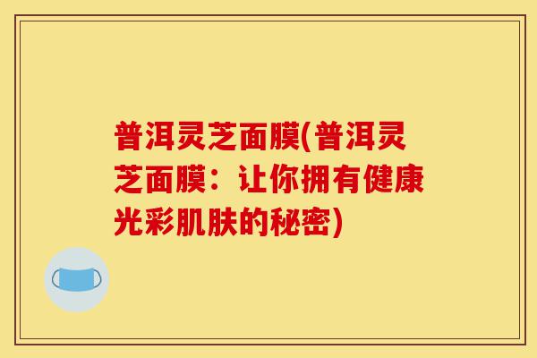 普洱灵芝面膜(普洱灵芝面膜:让你拥有健康光彩肌肤的秘密)-第1张图片-灵芝之家 普洱灵芝面膜(普洱灵芝面膜:让你拥有健康光彩肌肤的秘密)-第1张图片-灵芝之家