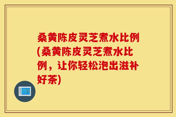 桑黄陈皮灵芝煮水比例(桑黄陈皮灵芝煮水比例,让你轻松泡出滋补好茶)-第1张图片-灵芝之家 桑黄陈皮灵芝煮水比例(桑黄陈皮灵芝煮水比例,让你轻松泡出滋补好茶)-第1张图片-灵芝之家