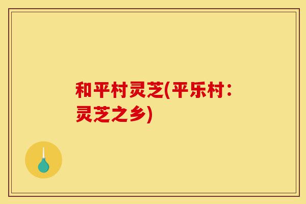 和平村灵芝(平乐村:灵芝之乡)-第1张图片-灵芝之家 和平村灵芝(平乐村:灵芝之乡)-第1张图片-灵芝之家