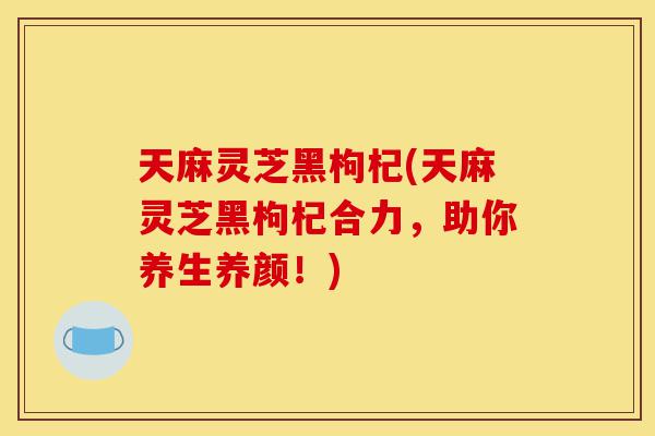 天麻灵芝黑枸杞(天麻灵芝黑枸杞合力,助你养生养颜!)-第1张图片-灵芝之家 天麻灵芝黑枸杞(天麻灵芝黑枸杞合力,助你养生养颜!)-第1张图片-灵芝之家