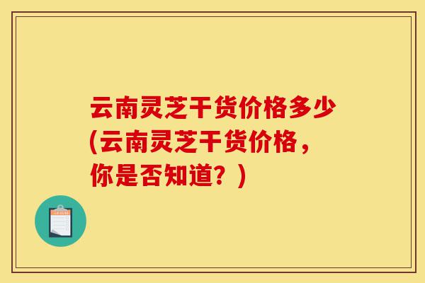 云南灵芝干货价格多少(云南灵芝干货价格,你是否知道?)-第1张图片-灵芝之家 云南灵芝干货价格多少(云南灵芝干货价格,你是否知道?)-第1张图片-灵芝之家