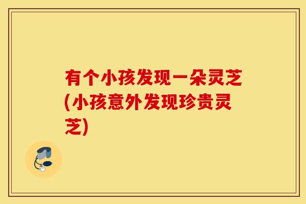 有个小孩发现一朵灵芝(小孩意外发现珍贵灵芝)-第1张图片-灵芝之家 有个小孩发现一朵灵芝(小孩意外发现珍贵灵芝)-第1张图片-灵芝之家
