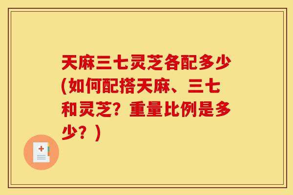 天麻三七灵芝各配多少(如何配搭天麻、三七和灵芝？重量比例是多少？)-第1张图片-灵芝之家