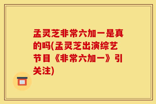 孟灵芝非常六加一是真的吗(孟灵芝出演综艺节目《非常六加一》引关注)-第1张图片-灵芝之家 孟灵芝非常六加一是真的吗(孟灵芝出演综艺节目《非常六加一》引关注)-第1张图片-灵芝之家