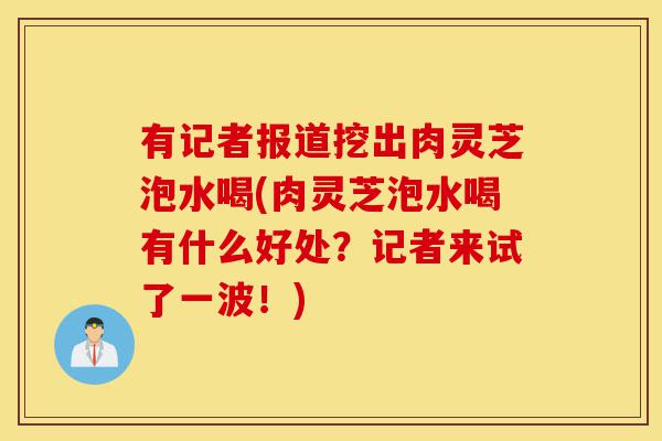 有记者报道挖出肉灵芝泡水喝(肉灵芝泡水喝有什么好处?记者来试了一波!)-第1张图片-灵芝之家 有记者报道挖出肉灵芝泡水喝(肉灵芝泡水喝有什么好处?记者来试了一波!)-第1张图片-灵芝之家
