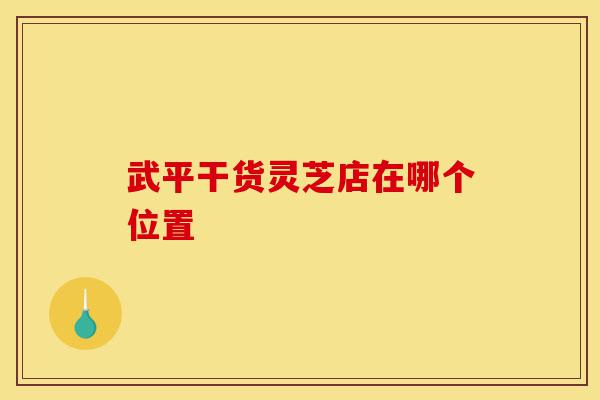 武平干货灵芝店在哪个位置-第1张图片-灵芝之家 武平干货灵芝店在哪个位置-第1张图片-灵芝之家