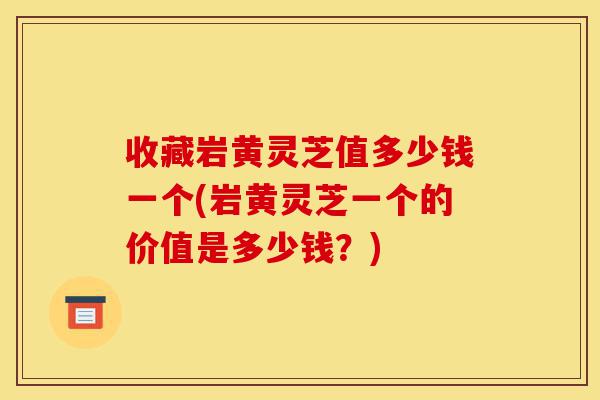 收藏岩黄灵芝值多少钱一个(岩黄灵芝一个的价值是多少钱?)-第1张图片-灵芝之家 收藏岩黄灵芝值多少钱一个(岩黄灵芝一个的价值是多少钱?)-第1张图片-灵芝之家