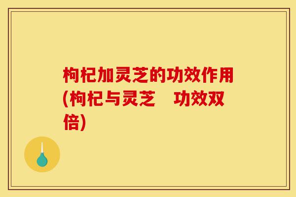 枸杞加灵芝的功效作用(枸杞与灵芝 功效双倍)-第1张图片-灵芝之家 枸杞加灵芝的功效作用(枸杞与灵芝 功效双倍)-第1张图片-灵芝之家