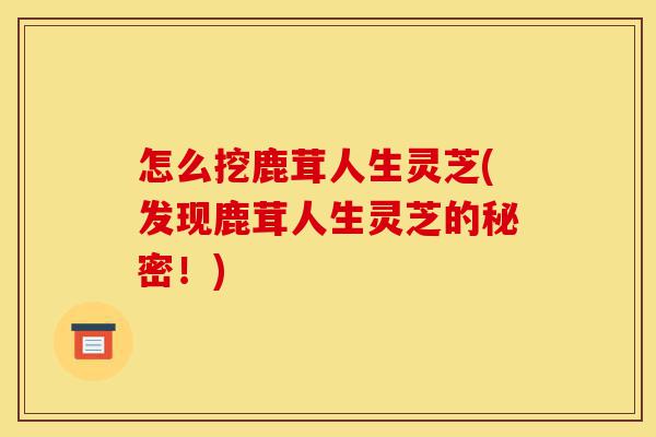 怎么挖鹿茸人生灵芝(发现鹿茸人生灵芝的秘密!)-第1张图片-灵芝之家 怎么挖鹿茸人生灵芝(发现鹿茸人生灵芝的秘密!)-第1张图片-灵芝之家