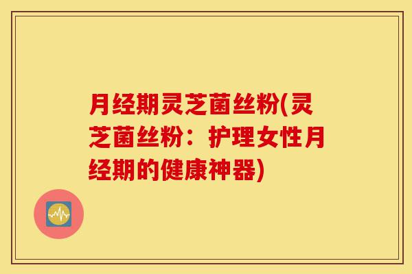 月经期灵芝菌丝粉(灵芝菌丝粉：护理女性月经期的健康神器)-第1张图片-灵芝之家
