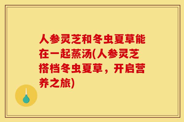 人参灵芝和冬虫夏草能在一起蒸汤(人参灵芝搭档冬虫夏草,开启营养之旅)-第1张图片-灵芝之家 人参灵芝和冬虫夏草能在一起蒸汤(人参灵芝搭档冬虫夏草,开启营养之旅)-第1张图片-灵芝之家