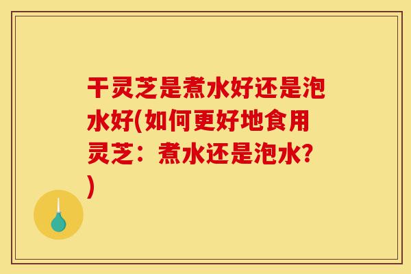 干灵芝是煮水好还是泡水好(如何更好地食用灵芝:煮水还是泡水?)-第1张图片-灵芝之家 干灵芝是煮水好还是泡水好(如何更好地食用灵芝:煮水还是泡水?)-第1张图片-灵芝之家