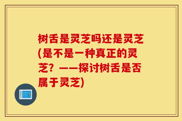 树舌是灵芝吗还是灵芝(是不是一种真正的灵芝？——探讨树舌是否属于灵芝)-第1张图片-灵芝之家