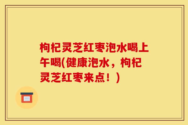 枸杞灵芝红枣泡水喝上午喝(健康泡水,枸杞灵芝红枣来点!)-第1张图片-灵芝之家 枸杞灵芝红枣泡水喝上午喝(健康泡水,枸杞灵芝红枣来点!)-第1张图片-灵芝之家