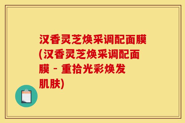 汉香灵芝焕采调配面膜(汉香灵芝焕采调配面膜 - 重拾光彩焕发肌肤)-第1张图片-灵芝之家 汉香灵芝焕采调配面膜(汉香灵芝焕采调配面膜 - 重拾光彩焕发肌肤)-第1张图片-灵芝之家