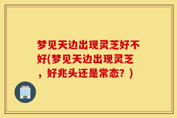 梦见天边出现灵芝好不好(梦见天边出现灵芝,好兆头还是常态?)-第1张图片-灵芝之家 梦见天边出现灵芝好不好(梦见天边出现灵芝,好兆头还是常态?)-第1张图片-灵芝之家