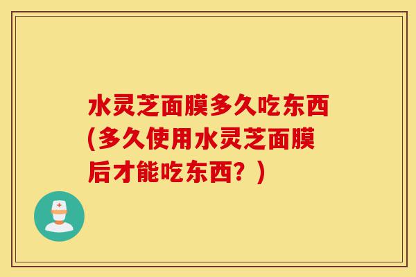 水灵芝面膜多久吃东西(多久使用水灵芝面膜后才能吃东西?)-第1张图片-灵芝之家 水灵芝面膜多久吃东西(多久使用水灵芝面膜后才能吃东西?)-第1张图片-灵芝之家