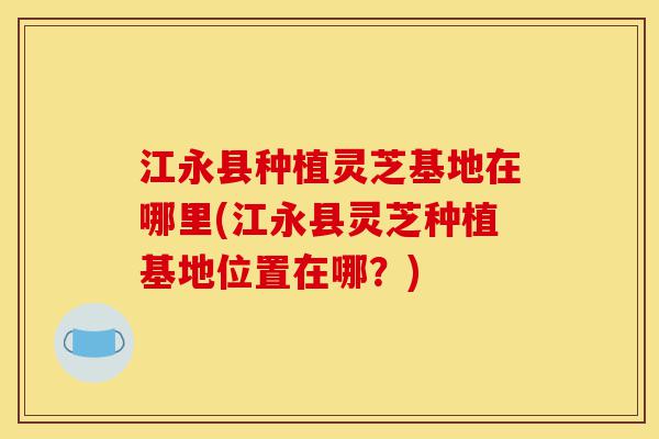 江永县种植灵芝基地在哪里(江永县灵芝种植基地位置在哪?)-第1张图片-灵芝之家 江永县种植灵芝基地在哪里(江永县灵芝种植基地位置在哪?)-第1张图片-灵芝之家