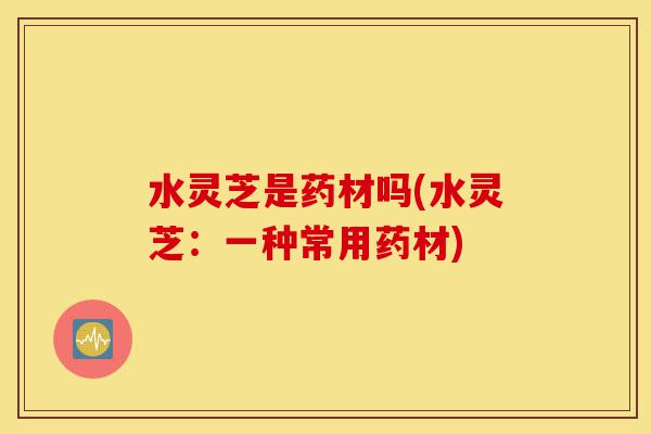 水灵芝是药材吗(水灵芝:一种常用药材)-第1张图片-灵芝之家 水灵芝是药材吗(水灵芝:一种常用药材)-第1张图片-灵芝之家