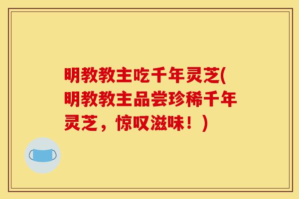 明教教主吃千年灵芝(明教教主品尝珍稀千年灵芝，惊叹滋味！)-第1张图片-灵芝之家