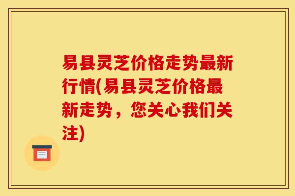 易县灵芝价格走势最新行情(易县灵芝价格最新走势,您关心我们关注)-第1张图片-灵芝之家 易县灵芝价格走势最新行情(易县灵芝价格最新走势,您关心我们关注)-第1张图片-灵芝之家