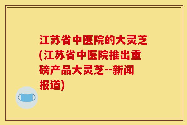 江苏省中医院的大灵芝(江苏省中医院推出重磅产品大灵芝--新闻报道)-第1张图片-灵芝之家 江苏省中医院的大灵芝(江苏省中医院推出重磅产品大灵芝--新闻报道)-第1张图片-灵芝之家
