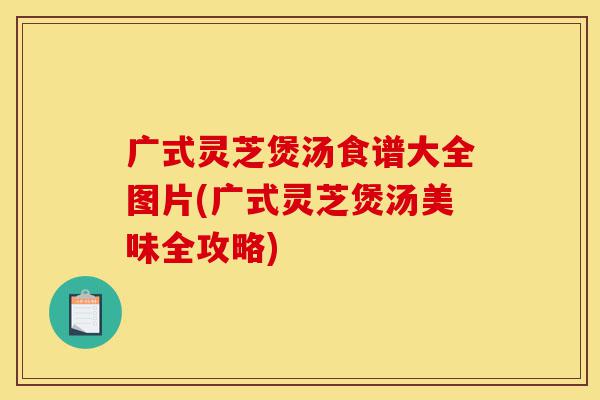 广式灵芝煲汤食谱大全图片(广式灵芝煲汤美味全攻略)-第1张图片-灵芝之家 广式灵芝煲汤食谱大全图片(广式灵芝煲汤美味全攻略)-第1张图片-灵芝之家