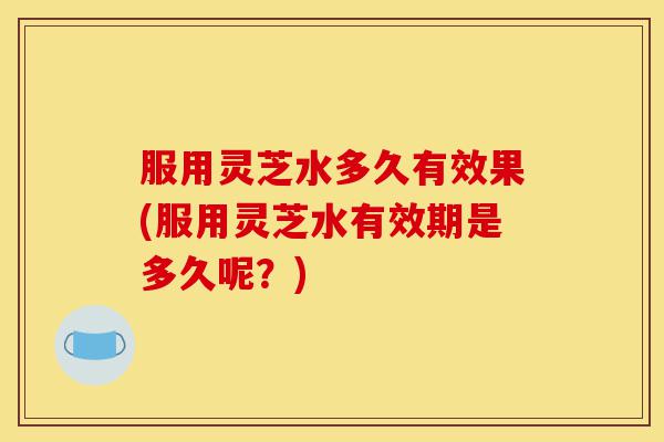 服用灵芝水多久有效果(服用灵芝水有效期是多久呢？)-第1张图片-灵芝之家
