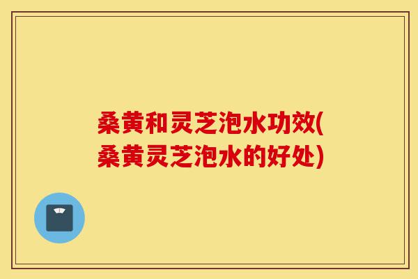 桑黄和灵芝泡水功效(桑黄灵芝泡水的好处)-第1张图片-灵芝之家