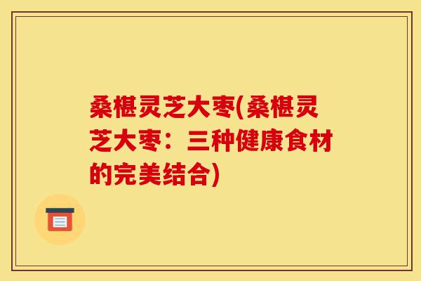 桑椹灵芝大枣(桑椹灵芝大枣：三种健康食材的完美结合)-第1张图片-灵芝之家