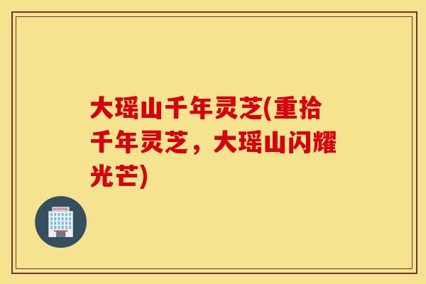 大瑶山千年灵芝(重拾千年灵芝，大瑶山闪耀光芒)-第1张图片-灵芝之家