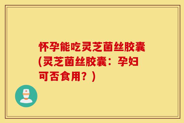 怀孕能吃灵芝菌丝胶囊(灵芝菌丝胶囊：孕妇可否食用？)-第1张图片-灵芝之家