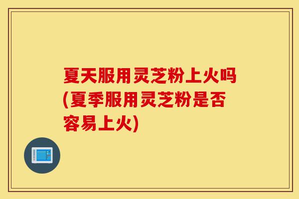 夏天服用灵芝粉上火吗(夏季服用灵芝粉是否容易上火)-第1张图片-灵芝之家 夏天服用灵芝粉上火吗(夏季服用灵芝粉是否容易上火)-第1张图片-灵芝之家