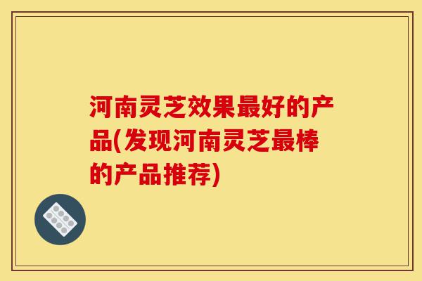 河南灵芝效果最好的产品(发现河南灵芝最棒的产品推荐)-第1张图片-灵芝之家 河南灵芝效果最好的产品(发现河南灵芝最棒的产品推荐)-第1张图片-灵芝之家