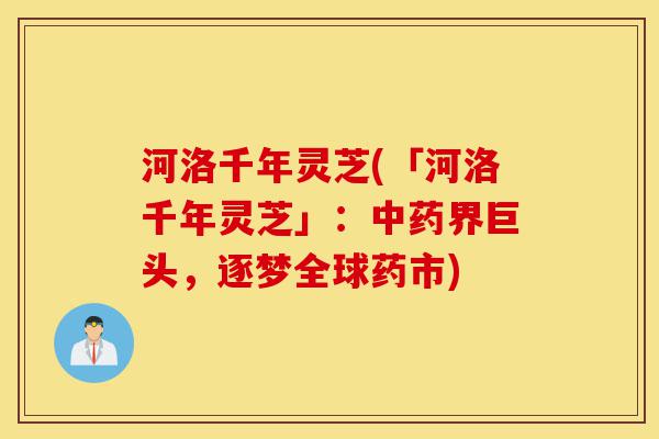 河洛千年灵芝(「河洛千年灵芝」:中药界巨头,逐梦全球药市)-第1张图片-灵芝之家 河洛千年灵芝(「河洛千年灵芝」:中药界巨头,逐梦全球药市)-第1张图片-灵芝之家