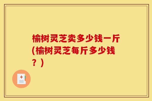 榆树灵芝卖多少钱一斤(榆树灵芝每斤多少钱?)-第1张图片-灵芝之家 榆树灵芝卖多少钱一斤(榆树灵芝每斤多少钱?)-第1张图片-灵芝之家