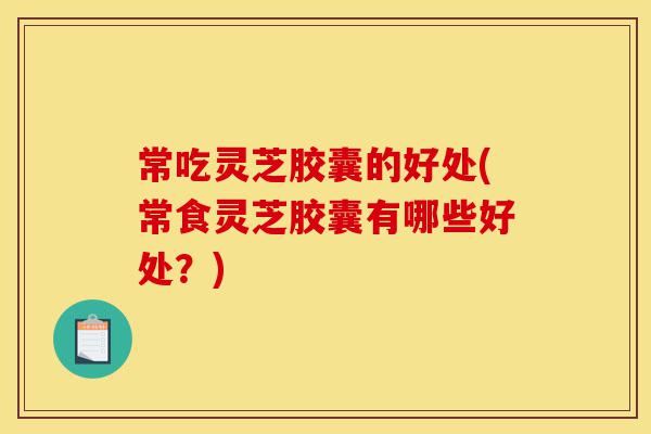 常吃灵芝胶囊的好处(常食灵芝胶囊有哪些好处？)-第1张图片-灵芝之家