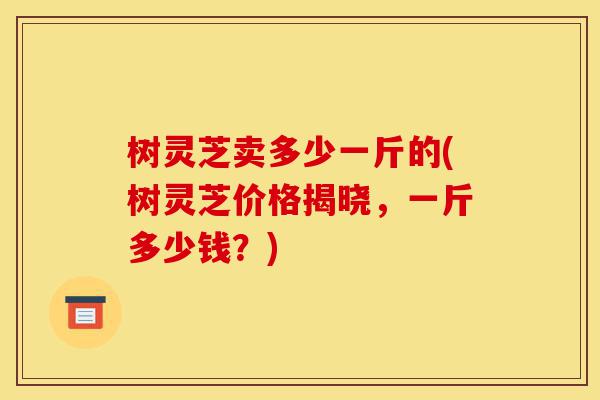 树灵芝卖多少一斤的(树灵芝价格揭晓,一斤多少钱?)-第1张图片-灵芝之家 树灵芝卖多少一斤的(树灵芝价格揭晓,一斤多少钱?)-第1张图片-灵芝之家